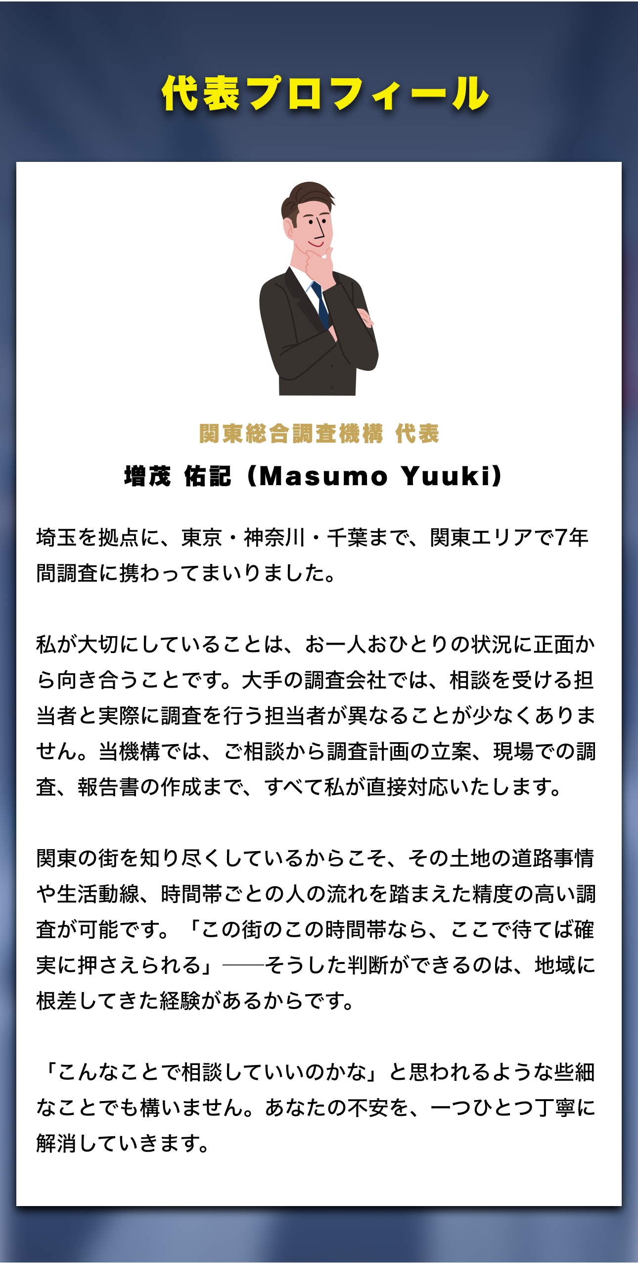 代表プロフィール
開東終合調查機構 代表
増茂 佑記(Masumo Yuuki)
埼玉を拠点に、東京・神奈川・千葉まで、関東エリアで7年問調査に携わってまいりました。
私が大切にしていることは、お一人おひとりの状況に正面から向き合うことです。大手の調査会社では、相談を受ける担者と実際に調査を行う担当者が異なることが少なくありません。当機構では、ご相談から調査計画の立案、現場での調査、報告の作成まで、すべて私が直接対応いたします。
関東の街を知り尽くしているからこそ、その土地の道路事情や生活動線、時間帯ごとの人の流れを踏まえた精度の高い調査が可能です。
「この街のこの時間帯なら、ここで待てば確
実に押さえられる」一そうした判断ができるのは、地域に根差してきた経験があるからです。
「こんなことで相談していいのかな」と思われるような些細なことでも構いません。あなたの不安を、一つひとつ丁寧に解消していきます。