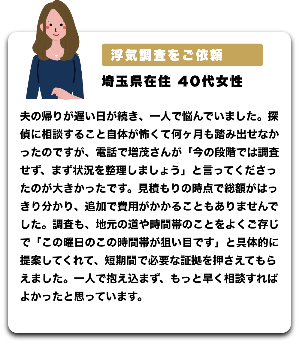 浮気調査をご依頼
埼玉県在住 40代女性
夫の帰りが遅い日が続き、一人で悩んでいました。探偵に相談すること自体が怖くて何ヶ月も踏み出せなかったのですが、電話で増茂さんが「今の段階では調査せず、まず状況を整理しましょう」と言ってくださったのが大きかったです。見積もりの時点で総額がはっきり分かり、追加で費用がかかることもありませんでした。調査も、地元の道や時間帯のことをよくご存じで「この曜日のこの時間帯が狙い目です」と具体的に提案してくれて、短期間で必要な証拠を押さえてもらえました。一人で抱え込まず、もっと早く相談すればよかったと思っています。