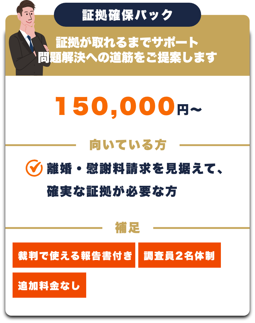 証拠確保パック
証拠が取れるまでサポート
150,000円~
向いている方
離婚・慰謝料請求を見据えて、確実な証拠が必要な方
補足
裁判で使える報告書付き
追加料金なし