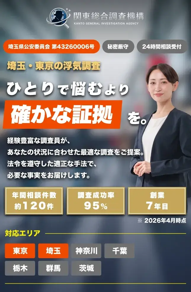 埼玉県公安委員会 第43260006号
秘密厳守
埼玉・東京の浮気調査
ひとりで悩むより
確かな証拠を。
経験豊富な調査員が、
あなたの状況に合わせた最適な調査をご提案。
法令を遵守した適正な手法で、必要な事実をお届けします。
年間相談件数
約120件
調查成功率
95%
24時間相談受付
創業
7年目
※ 2026年4月時点
対応エリア
東京
埼玉
神奈川
栃木
群馬
茨城
千葉